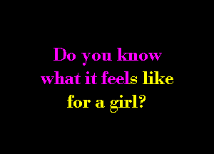 Do you know
what it feels like

for a girl?