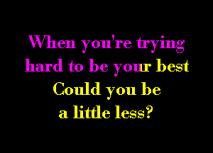 When you're trying
hard to be your best
Could you be
a little less?