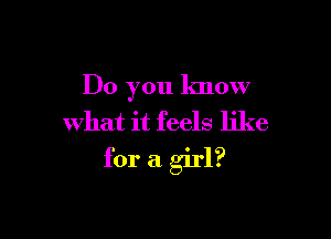 Do you know
what it feels like

for a girl?