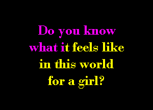 Do you know
what it feels like

in this world

for a girl?