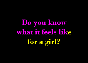 Do you know
what it feels like

for a girl?