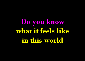 Do you know

what it feels like
in this world