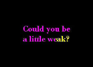 Could you be

a little weak?