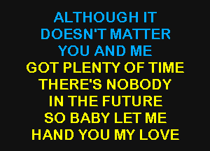 ALTHOUGH IT
DOESN'T MATTER
YOU AND ME
GOT PLENTY OF TIME
THERE'S NOBODY
IN THE FUTURE
SO BABY LET ME
HAND YOU MY LOVE