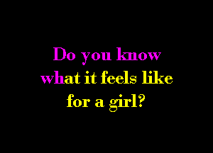 Do you know
what it feels like

for a girl?