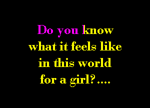 Do you know
what it feels like

in this world

for a girl?....