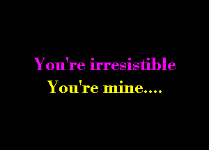 You're irresistible

Y ou're mine....