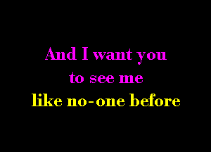 And I want you

to see me
like no-one before