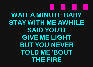 WAIT A MINUTE BABY
STAYWITH ME AWHILE
SAID YOU'D
GIVE ME LIGHT
BUT YOU NEVER
TOLD ME'BOUT
THE FIRE