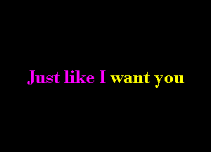 Just like I want you