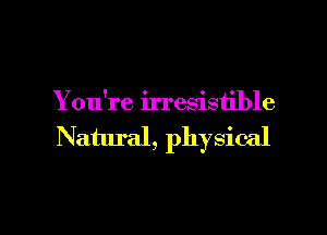 Y ou're irresistible

Natural, physical

g