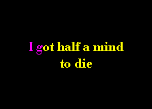 I got halfa mind

to die