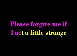 Please forgive me if
I act a little strange
