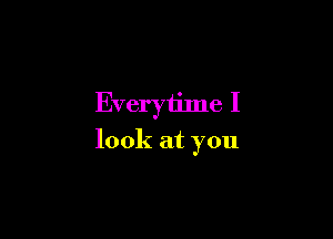 Everytime I

look at you