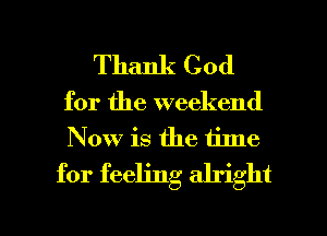 Thank God
for the weekend
Now is the time

for feeling alright

g