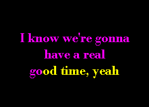 I know we're gonna

have a real
good time, yeah