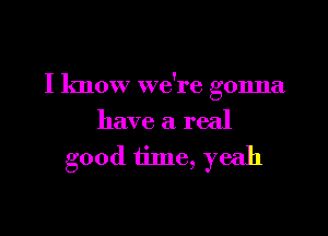 I know we're gonna

have a real
good time, yeah