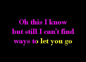 Oh this I know
but siill I can't find

ways to let you go