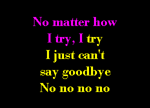 No matter how

Itry,Itry

I just can't
say goodbye

No no no no