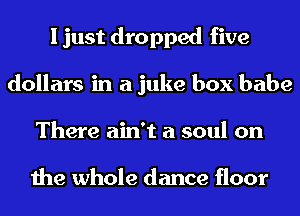 I just dropped five
dollars in a juke box babe
There ain't a soul on

the whole dance floor