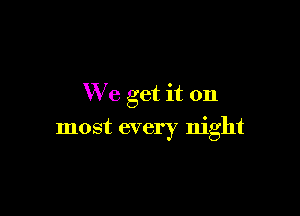 We get it on

most every night