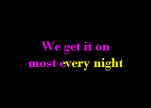 We get it on

most every night