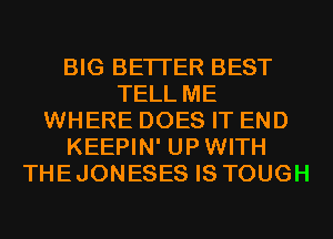 BIG BETTER BEST
TELL ME
WHERE DOES IT END
KEEPIN' UPWITH
THEJONESES IS TOUGH