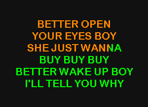 BETTER OPEN
YOUR EYES BOY
SHEJUST WANNA
BUY BUY BUY
BETTER WAKE UP BOY
I'LL TELL YOU WHY