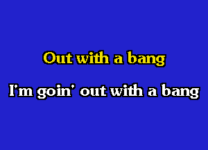 Out with a bang

I'm goin' out with a bang