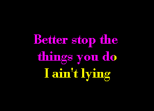 Better stop the

things you do
I ain't lying