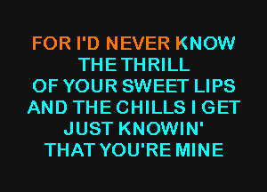 FOR I'D NEVER KNOW
THETHRILL
OF YOUR SWEET LIPS
AND THE CHILLS I GET
JUST KNOWIN'
THAT YOU'RE MINE