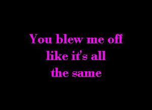 You blew me off

like it's all

the same