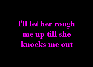 I'll let her rough

me up till she

knocks me out