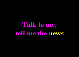 Talk to me,

tell me the news