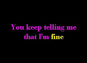You keep telling me

that I'm fine