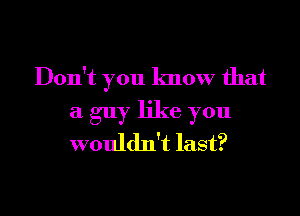 Don't you know that

a guy like you
wouldn't last?