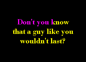 Don't you know
that a guy like you
wouldn't last?