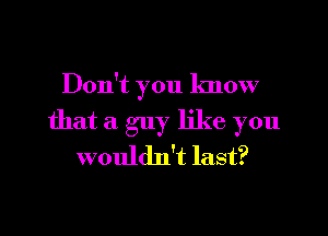 Don't you know
that a guy like you
wouldn't last?