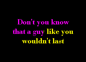 Don't you know
that a guy like you
wouldn't last