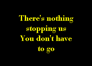 There's nothing
stopping us

You don't have
to go