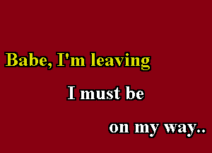 Babe, I'm leaving

I must be

on my way..