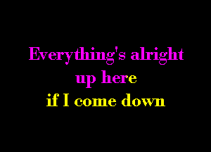 Everything's alright
up here
if I come down