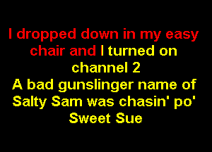 I dropped down in my easy
chair and I turned on
channel2
A bad gunslinger name of
Salty Sam was chasin' po'
Sweet Sue