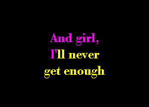 And girl,

I'll never

get enough