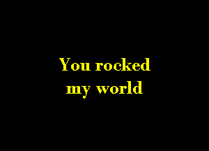 You rocked

my world