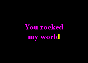 You rocked

my world