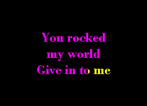 You rocked

my world

Give in to me