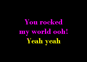You rocked

my world 0011!

Yeah yeah