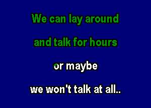 or maybe

we won't talk at all..
