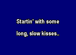 Startin' with some

long, slow kisses..